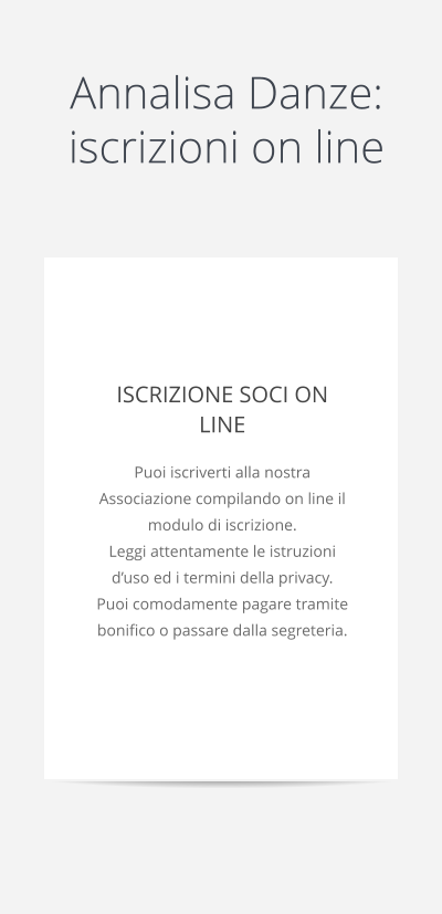 Annalisa Danze: iscrizioni on line  ISCRIZIONE SOCI ON LINE Puoi iscriverti alla nostra Associazione compilando on line il modulo di iscrizione. Leggi attentamente le istruzioni d’uso ed i termini della privacy. Puoi comodamente pagare tramite bonifico o passare dalla segreteria.