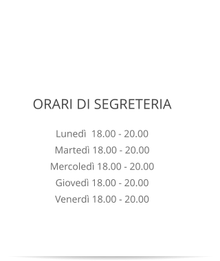 ORARI DI SEGRETERIA Lunedì  18.00 - 20.00 Martedì 18.00 - 20.00 Mercoledì 18.00 - 20.00 Giovedì 18.00 - 20.00 Venerdì 18.00 - 20.00